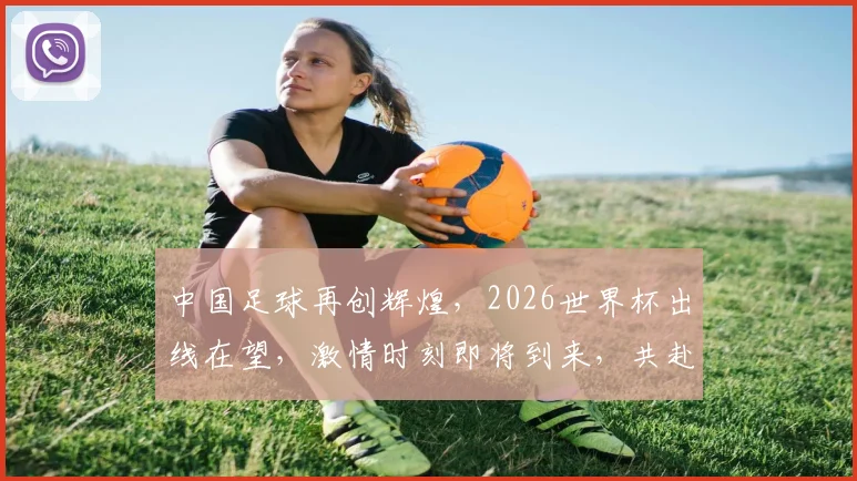 中国足球再创辉煌，2026世界杯出线在望，激情时刻即将到来，共赴盛宴