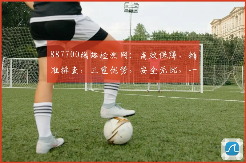 887700线路检测网：高效保障，精准排查，三重优势，安全无忧，一站式服务