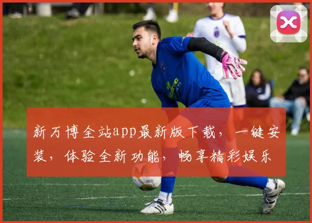 新万博全站app最新版下载，一键安装，体验全新功能，畅享精彩娱乐，不容错过