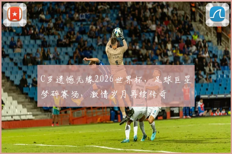 C罗遗憾无缘2026世界杯，足球巨星梦碎赛场，激情岁月再续传奇