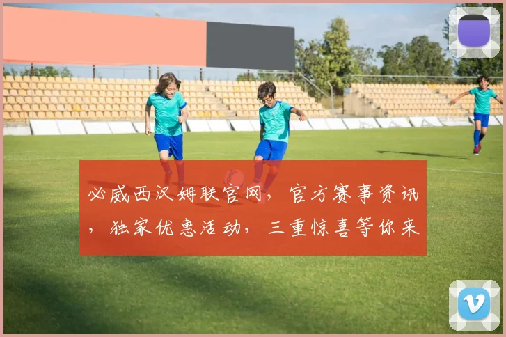 必威西汉姆联官网，官方赛事资讯，独家优惠活动，三重惊喜等你来