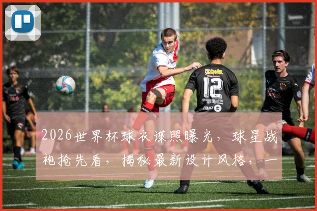 2026世界杯球衣谍照曝光，球星战袍抢先看，揭秘最新设计风格，一睹为快