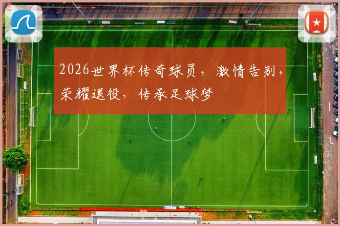 2026世界杯传奇球员，激情告别，荣耀退役，传承足球梦